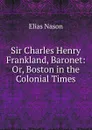 Sir Charles Henry Frankland, Baronet: Or, Boston in the Colonial Times - Elias Nason