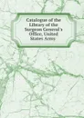 Catalogue of the Library of the Surgeon General.s Office, United States Army . - 