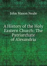 A History of the Holy Eastern Church: The Patriarchate of Alexandria - John Mason Neale