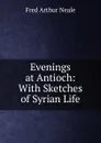 Evenings at Antioch: With Sketches of Syrian Life - Fred Arthur Neale