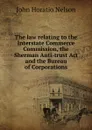 The law relating to the Interstate Commerce Commission, the Sherman Anti-trust Act and the Bureau of Corporations - John Horatio Nelson