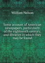 Some account of American newspapers, particularly of the eighteenth century, and libraries in which they may be found - William Nelson