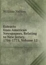 Extracts from American Newspapers, Relating to New Jersey. 1704-1775, Volume 12 - William Nelson