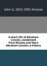 A short life of Abraham Lincoln, condensed from Nicolay and Hay.s Abraham Lincoln, a history - John G. 1832-1901 Nicolay