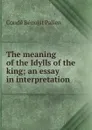 The meaning of the Idylls of the king; an essay in interpretation - Condé Bénoist Pallen