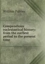 Compendious ecclesiastical history: from the earliest period to the present time - William Palmer