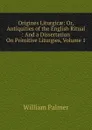 Origines Liturgicae: Or, Antiquities of the English Ritual : And a Dissertation On Primitive Liturgies, Volume 1 - William Palmer