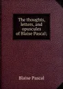 The thoughts, letters, and opuscules of Blaise Pascal; - Blaise Pascal