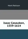 Isaac Casaubon, 1559-1614 - Mark Pattison