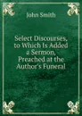 Select Discourses, to Which Is Added a Sermon, Preached at the Author.s Funeral - John Smith