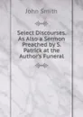 Select Discourses. As Also a Sermon Preached by S. Patrick at the Author.s Funeral - John Smith