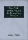 The Child in the House: An Imaginary Portrait - Walter Pater
