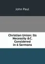 Christian Union: Its Necessity .C. Considered in 6 Sermons - John Paul
