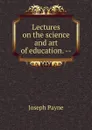 Lectures on the science and art of education. -- - Joseph Payne