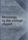 Mornings in the college chapel - Francis Greenwood Peabody