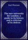 The new university for London; a guide to its history and a criticism of its defects - Karl Pearson