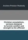Christian consolations, sermons designed to furnish comfort and strength to the afflicted - Andrew P. Peabody