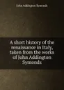 A short history of the renaissance in Italy, taken from the works of John Addington Symonds - John Addington Symonds
