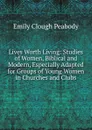 Lives Worth Living: Studies of Women, Biblical and Modern, Especially Adapted for Groups of Young Women in Churches and Clubs - Emily Clough Peabody