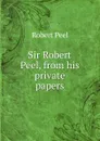 Sir Robert Peel, from his private papers - Robert Peel