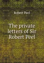The private letters of Sir Robert Peel - Robert Peel