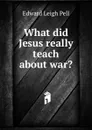 What did Jesus really teach about war. - Edward Leigh Pell