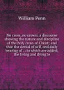 No cross, no crown: a discourse shewing the nature and discipline of the holy cross of Christ; and that the denial of self, and daily bearing of . : to which are added, the living and dying te - William Penn
