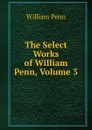 The Select Works of William Penn, Volume 3 - William Penn