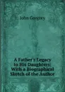 A Father.s Legacy to His Daughters: With a Biographical Sketch of the Author - John Gregory