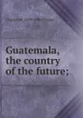 Guatemala, the country of the future; - Charles M. 1859-1930 Pepper