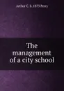 The management of a city school - Arthur C. b. 1873 Perry