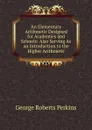 An Elementary Arithmetic Designed for Academies and Schools: Also Serving As an Introduction to the Higher Arithmetic - George Roberts Perkins