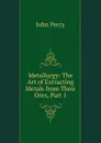 Metallurgy: The Art of Extracting Metals from Their Ores, Part 1 - John Percy
