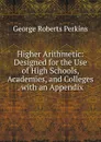 Higher Arithmetic: Designed for the Use of High Schools, Academies, and Colleges . with an Appendix - George Roberts Perkins