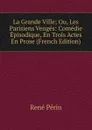 La Grande Ville; Ou, Les Parisiens Venges: Comedie Episodique, En Trois Actes En Prose (French Edition) - René Périn