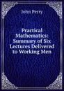 Practical Mathematics: Summary of Six Lectures Delivered to Working Men - John Perry