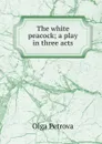 The white peacock; a play in three acts - Olga Petrova