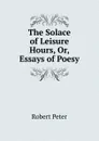 The Solace of Leisure Hours, Or, Essays of Poesy - Robert Peter