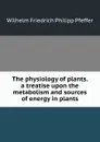 The physiology of plants. a treatise upon the metabolism and sources of energy in plants - Wilhelm Friedrich Philipp Pfeffer