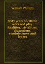 Sixty years of citizen work and play. Realities, trivialities, divagations, reminiscences and letters - William Phillips
