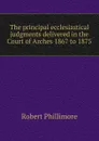 The principal ecclesiastical judgments delivered in the Court of Arches 1867 to 1875 - Robert Phillimore