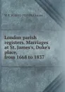 London parish registers. Marriages at St. James.s, Duke.s place, from 1668 to 1837 - W P. W. 1853-1913 Phillimore