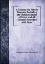 A Treatise On Febrile Diseases: Including the Various Species of Fever, and All Diseases Attended with Fever - Alexander Philips Wilson Philip