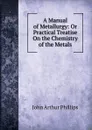 A Manual of Metallurgy: Or Practical Treatise On the Chemistry of the Metals - John Arthur Phillips