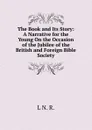 The Book and Its Story: A Narrative for the Young On the Occasion of the Jubilee of the British and Foreign Bible Society - L N. R.