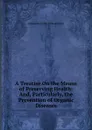 A Treatise On the Means of Preserving Health: And, Particularly, the Prevention of Organic Diseases - Alexander Philip Wilson Philip