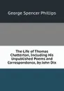 The Life of Thomas Chatterton, Including His Unpublished Poems and Correspondence, by John Dix - George Spencer Phillips