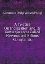 A Treatise On Indigestion and Its Consequences: Called Nervous and Bilious Complaints - Alexander Philip Wilson Philip