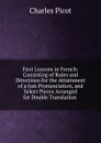 First Lessons in French: Consisting of Rules and Directions for the Attainment of a Just Pronunciation, and Select Pieces Arranged for Double Translation . - Charles Picot