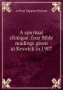 A spiritual clinique: four Bible readings given at Keswick in 1907 - Arthur T. Pierson